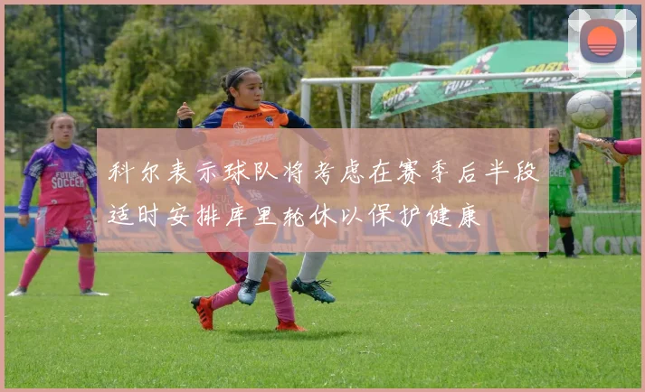科尔表示球队将考虑在赛季后半段适时安排库里轮休以保护健康