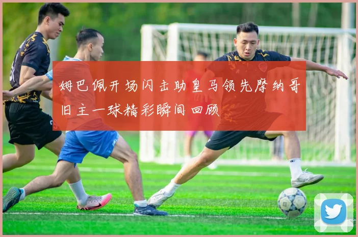 姆巴佩开场闪击助皇马领先摩纳哥旧主一球精彩瞬间回顾