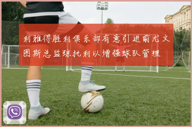 利雅得胜利俱乐部有意引进前尤文图斯总监琼托利以增强球队管理