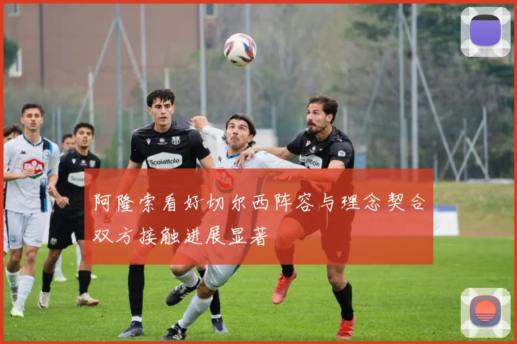 阿隆索看好切尔西阵容与理念契合双方接触进展显著