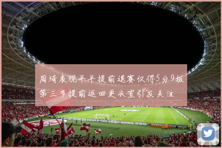 周琦表现平平提前退赛仅得5分9板第三节提前返回更衣室引发关注