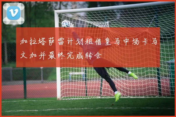 加拉塔萨雷计划租借皇马中场卡马文加并最终完成转会