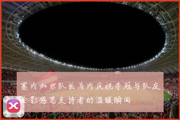 塞内加尔队长马内庆祝夺冠与队友合影感恩支持者的温暖瞬间