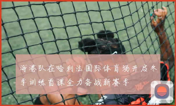 海港队在哈利法国际体育场开启冬季训练首课全力备战新赛季