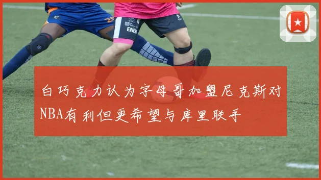 白巧克力认为字母哥加盟尼克斯对NBA有利但更希望与库里联手