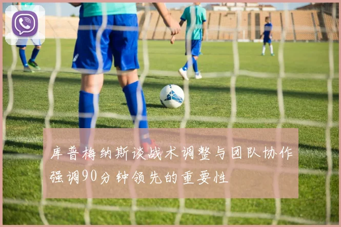 库普梅纳斯谈战术调整与团队协作强调90分钟领先的重要性