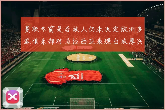 曼联冬窗是否放人仍未决定欧洲多家俱乐部对马拉西亚表现出浓厚兴趣