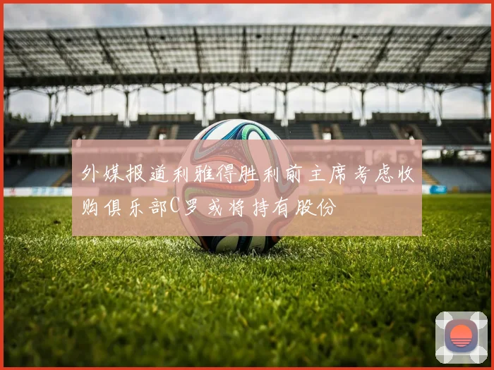 外媒报道利雅得胜利前主席考虑收购俱乐部C罗或将持有股份