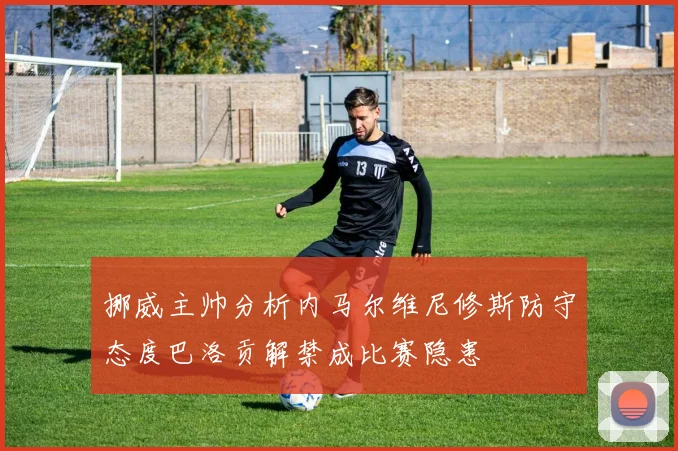 挪威主帅分析内马尔维尼修斯防守态度巴洛贡解禁成比赛隐患