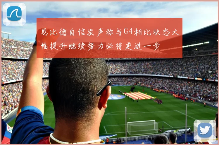 恩比德自信发声称与G4相比状态大幅提升继续努力必将更进一步