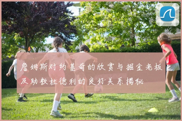 詹姆斯对约基奇的欣赏与掘金老板及助教杜德利的良好关系揭秘
