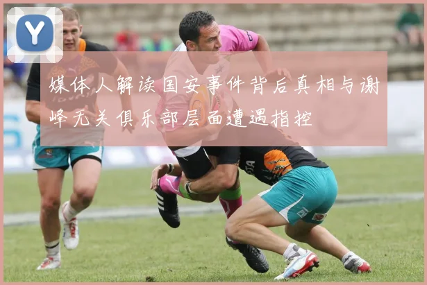 媒体人解读国安事件背后真相与谢峰无关俱乐部层面遭遇指控