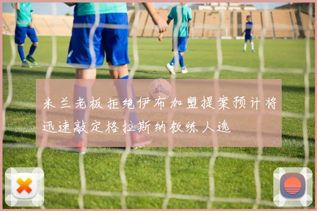 米兰老板拒绝伊布加盟提案预计将迅速敲定格拉斯纳教练人选