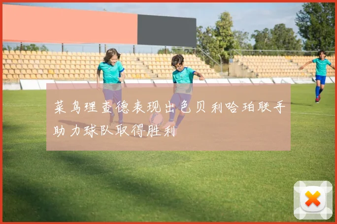 菜鸟理查德表现出色贝利哈珀联手助力球队取得胜利