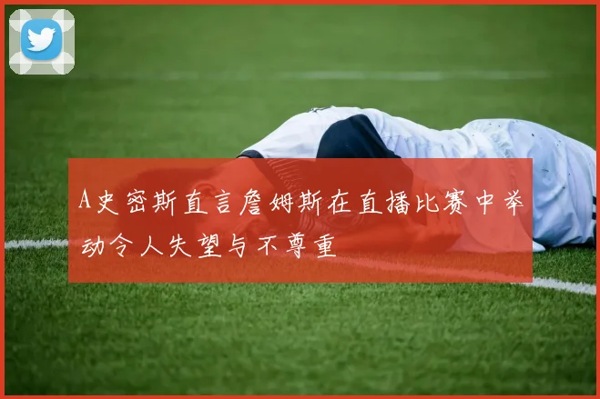A史密斯直言詹姆斯在直播比赛中举动令人失望与不尊重