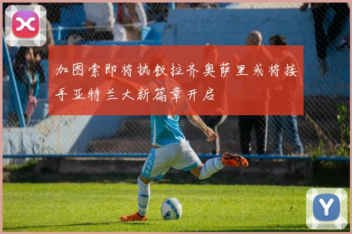加图索即将执教拉齐奥萨里或将接手亚特兰大新篇章开启
