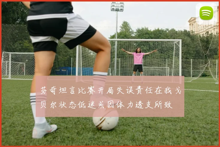 芬奇坦言比赛开局失误责任在我戈贝尔状态低迷或因体力透支所致