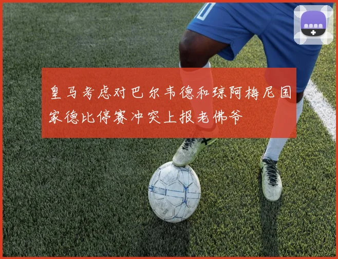 皇马考虑对巴尔韦德和琼阿梅尼国家德比停赛冲突上报老佛爷