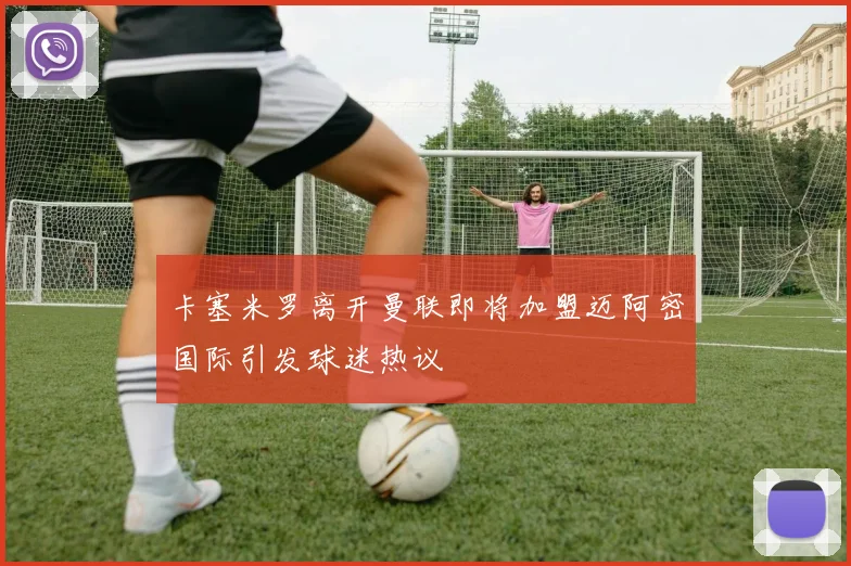 卡塞米罗离开曼联即将加盟迈阿密国际引发球迷热议