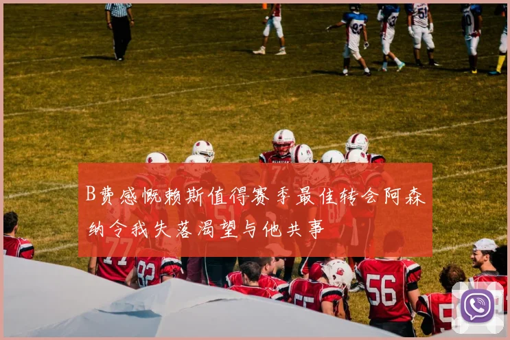 B费感慨赖斯值得赛季最佳转会阿森纳令我失落渴望与他共事